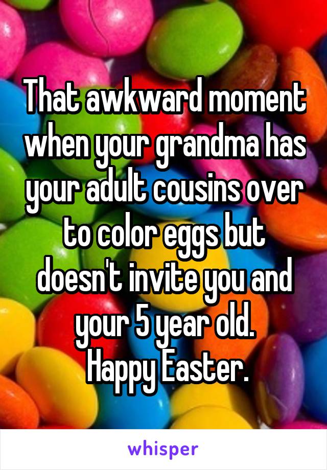 That awkward moment when your grandma has your adult cousins over to color eggs but doesn't invite you and your 5 year old.
 Happy Easter.