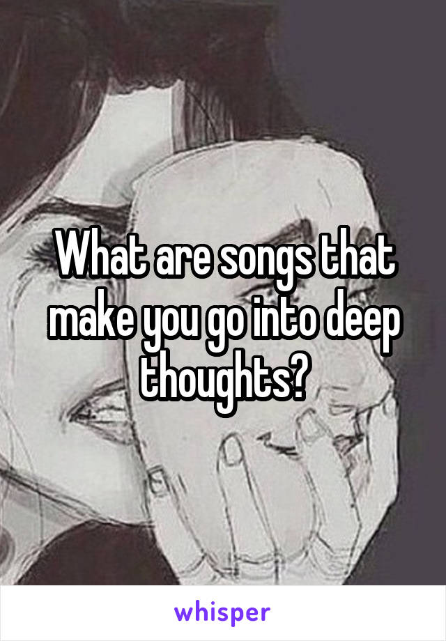 What are songs that make you go into deep thoughts?