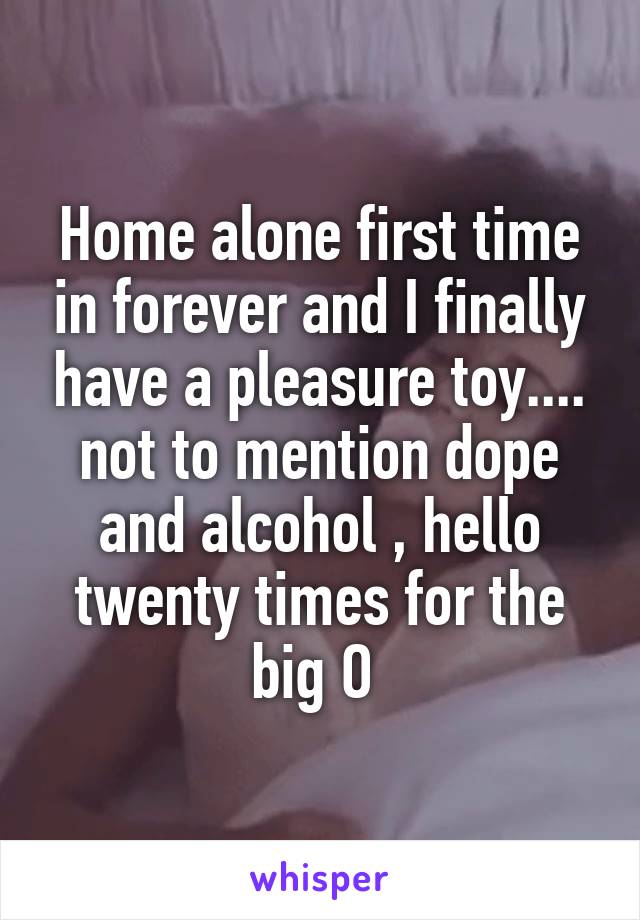 Home alone first time in forever and I finally have a pleasure toy.... not to mention dope and alcohol , hello twenty times for the big O 