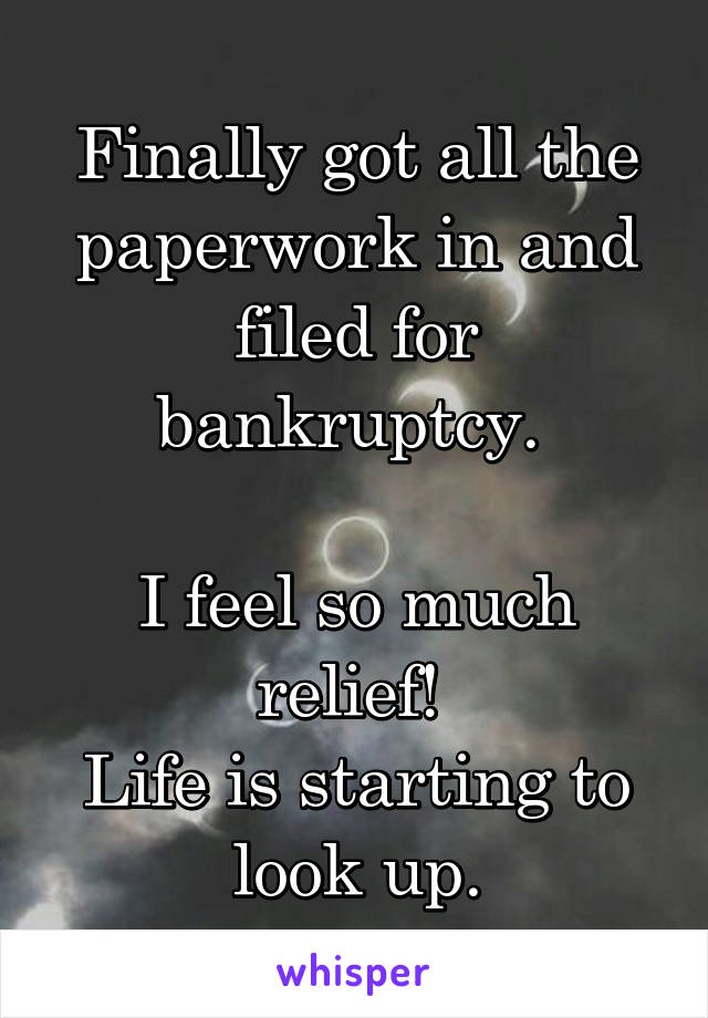 Finally got all the paperwork in and filed for bankruptcy. 

I feel so much relief! 
Life is starting to look up.