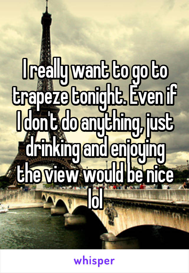 I really want to go to trapeze tonight. Even if I don't do anything, just drinking and enjoying the view would be nice lol