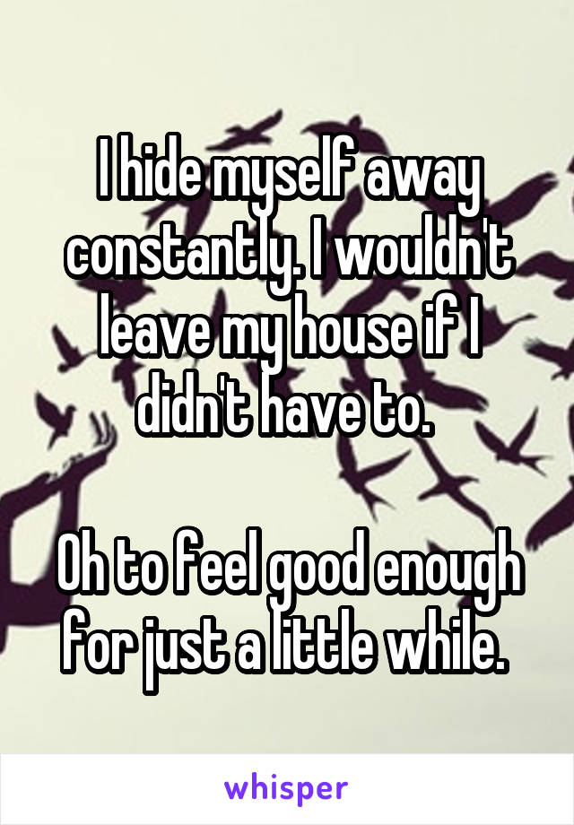 I hide myself away constantly. I wouldn't leave my house if I didn't have to. 

Oh to feel good enough for just a little while. 