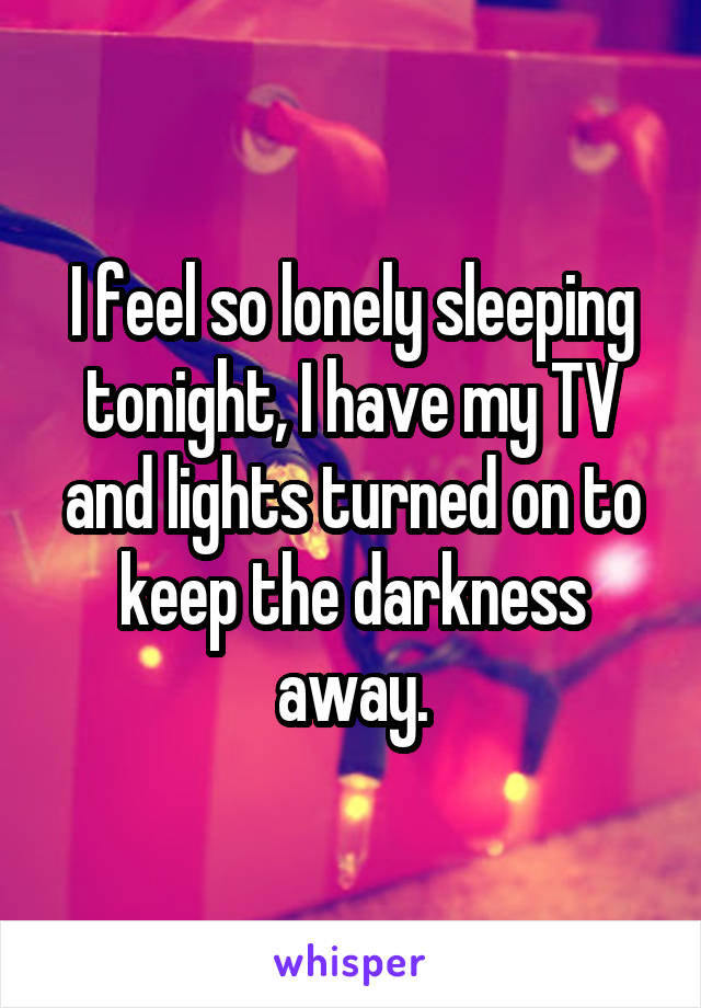 I feel so lonely sleeping tonight, I have my TV and lights turned on to keep the darkness away.