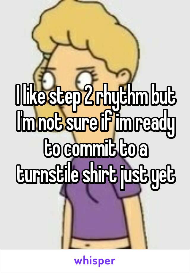 I like step 2 rhythm but I'm not sure if im ready to commit to a turnstile shirt just yet