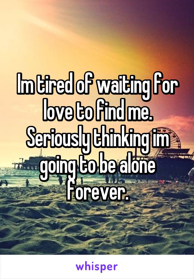 Im tired of waiting for love to find me. Seriously thinking im going to be alone forever.