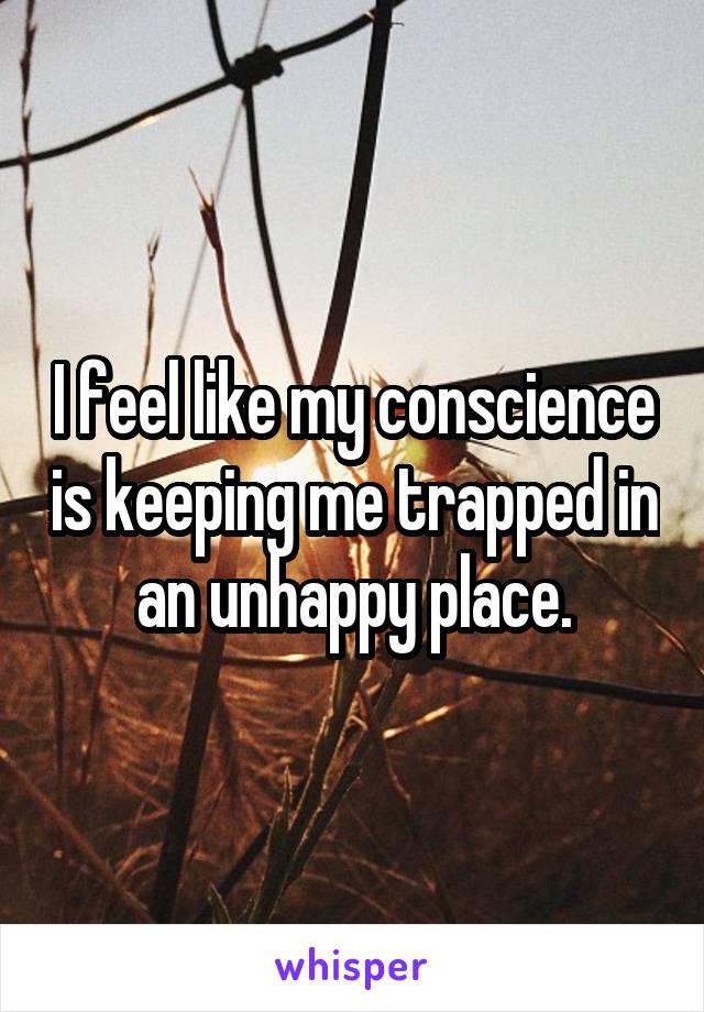 I feel like my conscience is keeping me trapped in an unhappy place.