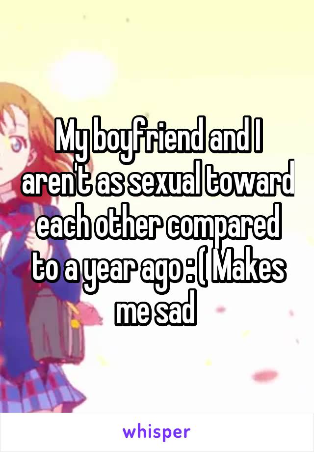 My boyfriend and I aren't as sexual toward each other compared to a year ago : ( Makes me sad 