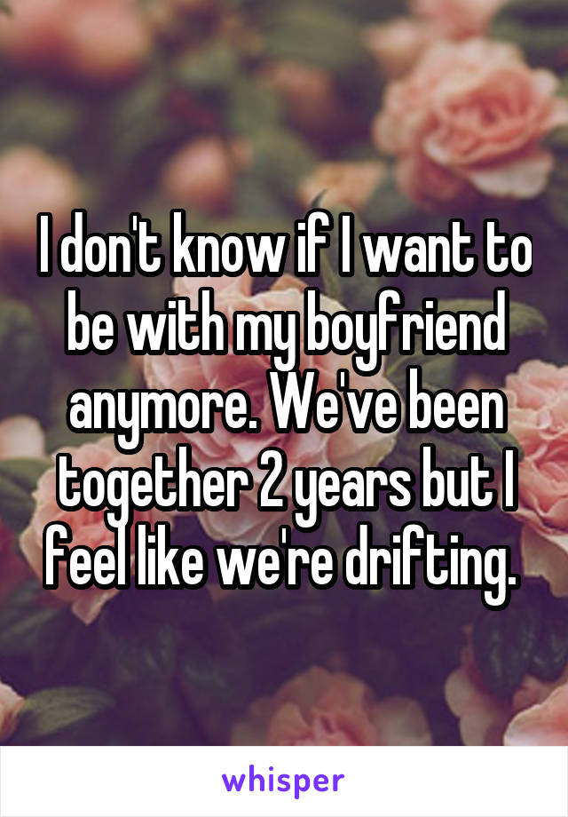 I don't know if I want to be with my boyfriend anymore. We've been together 2 years but I feel like we're drifting. 