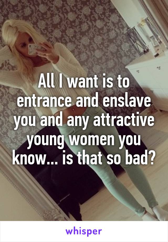 All I want is to entrance and enslave you and any attractive young women you know... is that so bad?