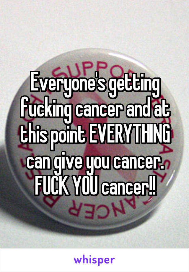 Everyone's getting fucking cancer and at this point EVERYTHING can give you cancer. FUCK YOU cancer!!