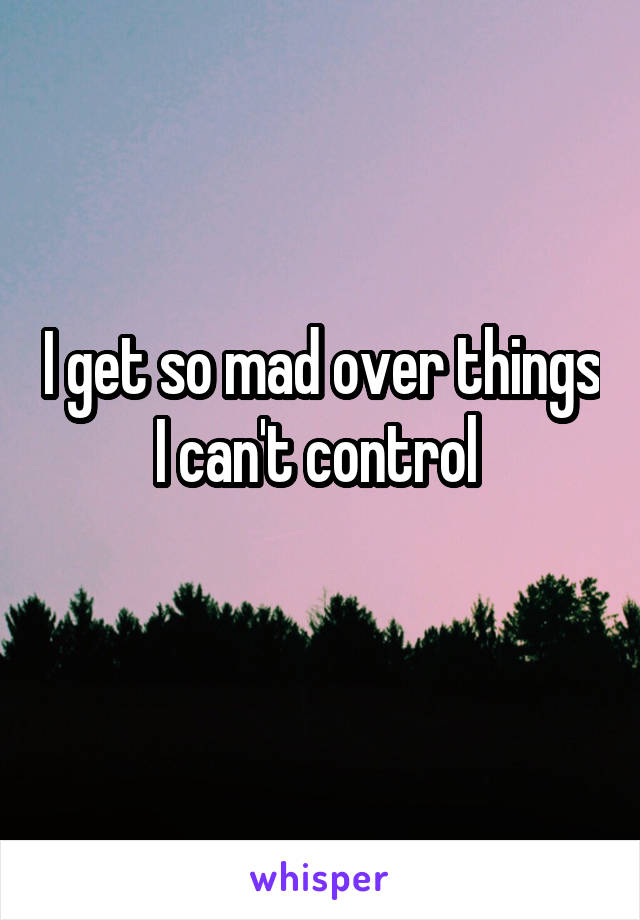 I get so mad over things I can't control 
