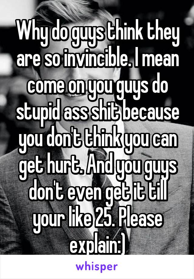 Why do guys think they are so invincible. I mean come on you guys do stupid ass shit because you don't think you can get hurt. And you guys don't even get it till your like 25. Please explain:)