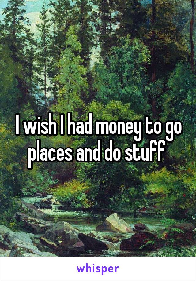 I wish I had money to go places and do stuff 