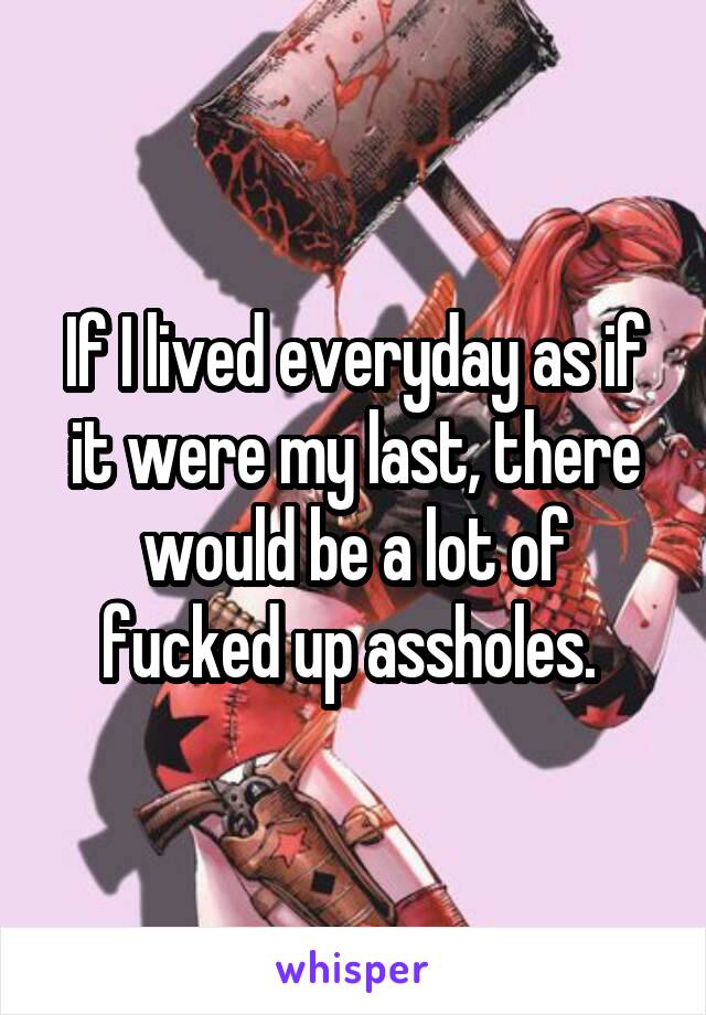 If I lived everyday as if it were my last, there would be a lot of fucked up assholes. 