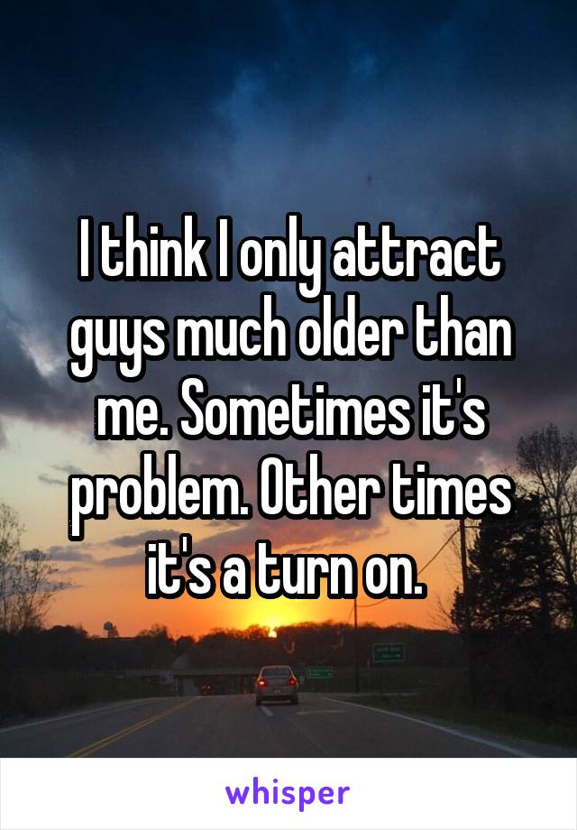 I think I only attract guys much older than me. Sometimes it's problem. Other times it's a turn on. 