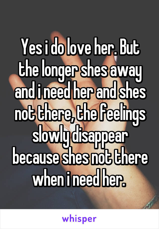 Yes i do love her. But the longer shes away and i need her and shes not there, the feelings slowly disappear because shes not there when i need her. 