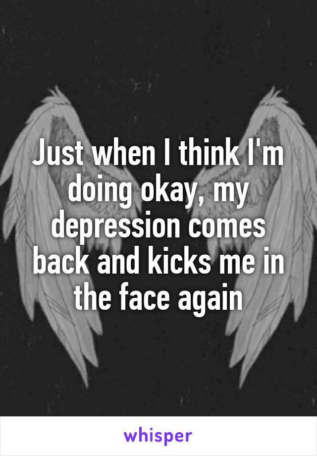 Just when I think I'm doing okay, my depression comes back and kicks me in the face again