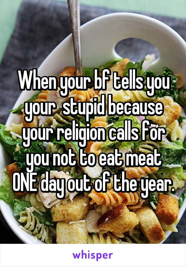 When your bf tells you your  stupid because your religion calls for you not to eat meat ONE day out of the year.