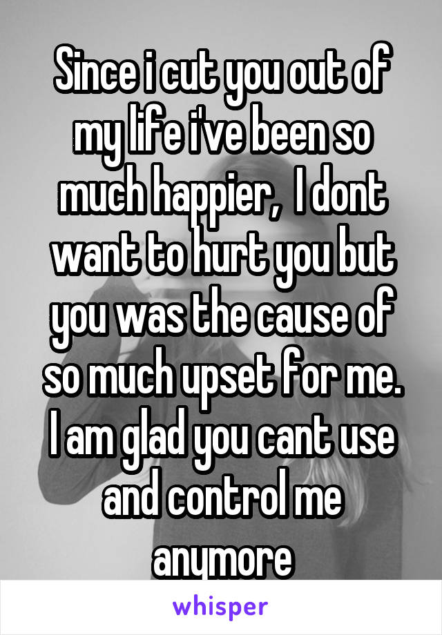 Since i cut you out of my life i've been so much happier,  I dont want to hurt you but you was the cause of so much upset for me.
I am glad you cant use and control me anymore