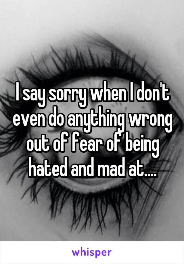 I say sorry when I don't even do anything wrong out of fear of being hated and mad at....