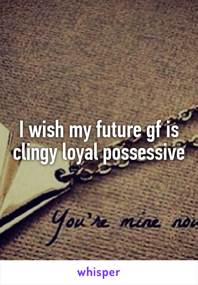 I wish my future gf is clingy loyal possessive