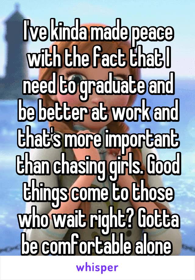 I've kinda made peace with the fact that I need to graduate and be better at work and that's more important than chasing girls. Good things come to those who wait right? Gotta be comfortable alone 