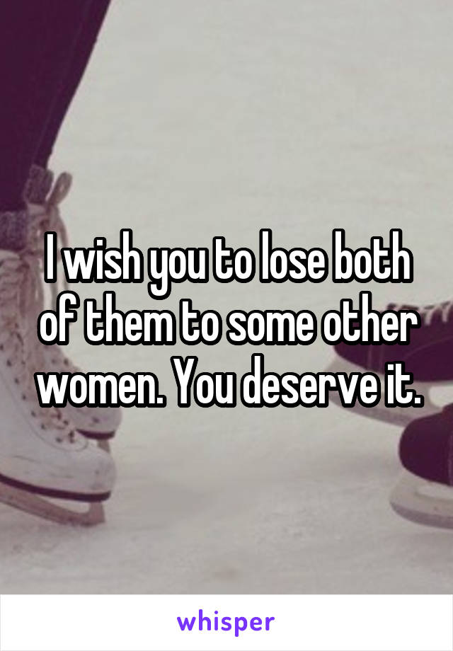 I wish you to lose both of them to some other women. You deserve it.