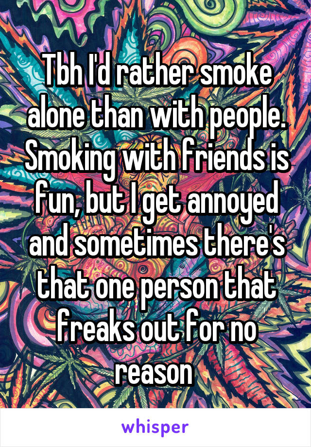 Tbh I'd rather smoke alone than with people. Smoking with friends is fun, but I get annoyed and sometimes there's that one person that freaks out for no reason 