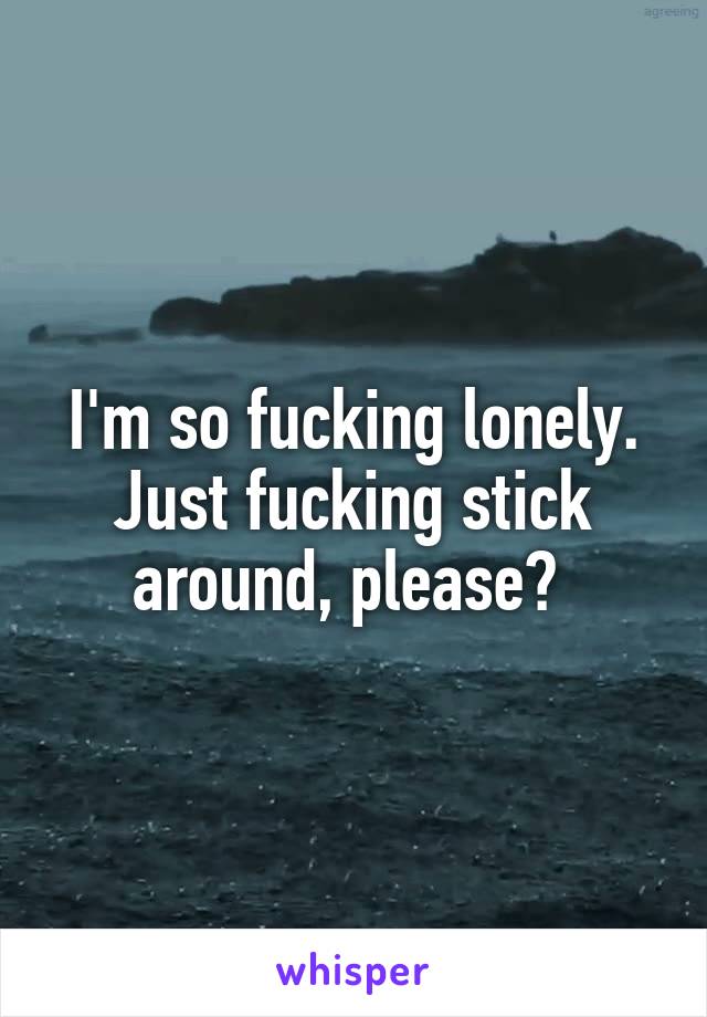 I'm so fucking lonely. Just fucking stick around, please? 