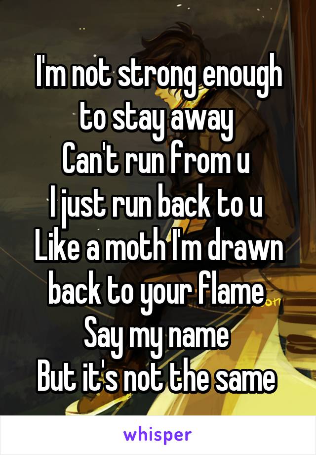 I'm not strong enough to stay away 
Can't run from u 
I just run back to u 
Like a moth I'm drawn back to your flame 
Say my name 
But it's not the same 