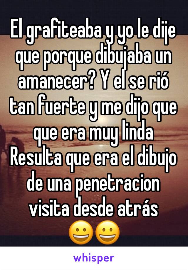 El grafiteaba y yo le dije que porque dibujaba un amanecer? Y el se rió tan fuerte y me dijo que que era muy linda 
Resulta que era el dibujo de una penetracion visita desde atrás 
😀😀