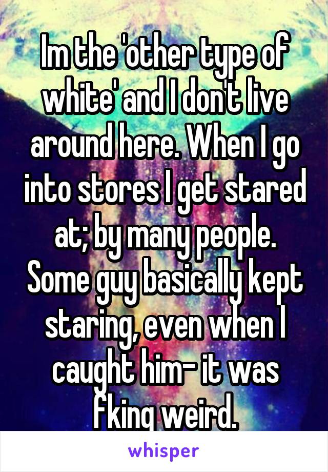 Im the 'other type of white' and I don't live around here. When I go into stores I get stared at; by many people. Some guy basically kept staring, even when I caught him- it was fking weird.