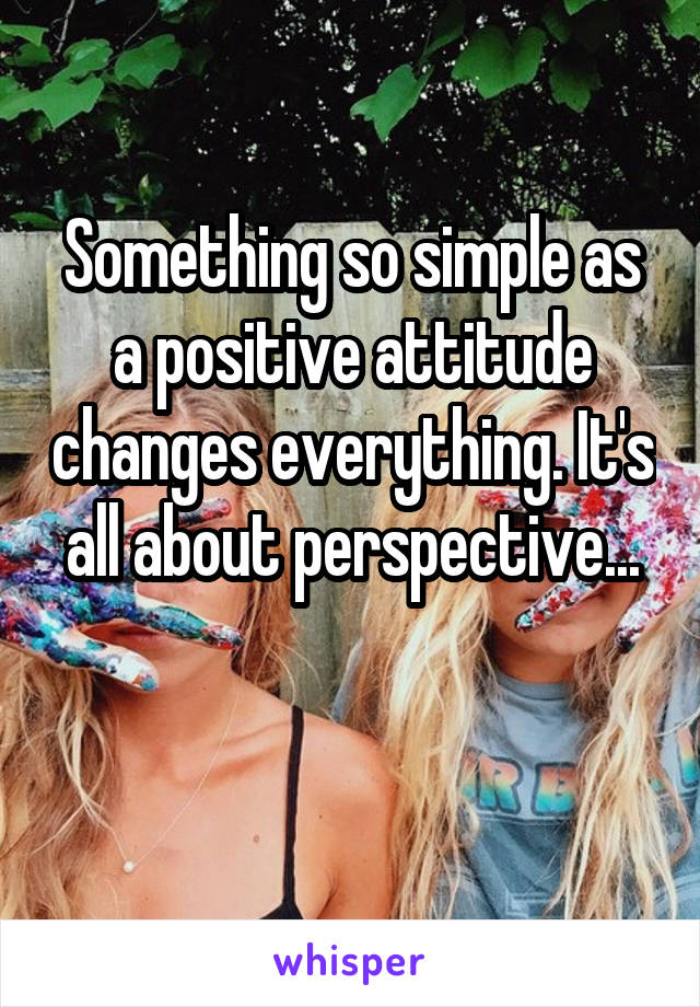 Something so simple as a positive attitude changes everything. It's all about perspective...

