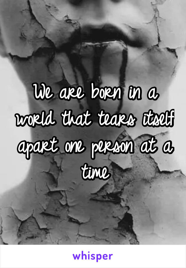 We are born in a world that tears itself apart one person at a time