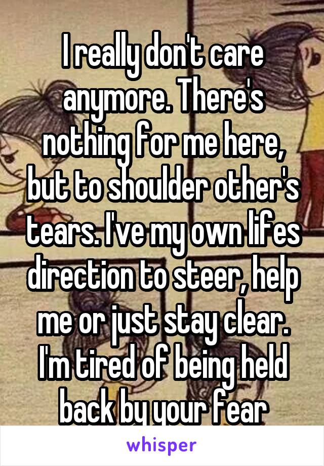 I really don't care anymore. There's nothing for me here, but to shoulder other's tears. I've my own lifes direction to steer, help me or just stay clear. I'm tired of being held back by your fear