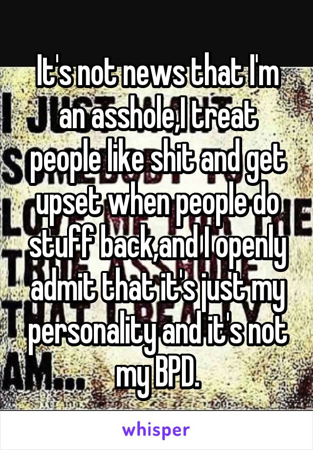 It's not news that I'm an asshole,I treat people like shit and get upset when people do stuff back,and I openly admit that it's just my personality and it's not my BPD.