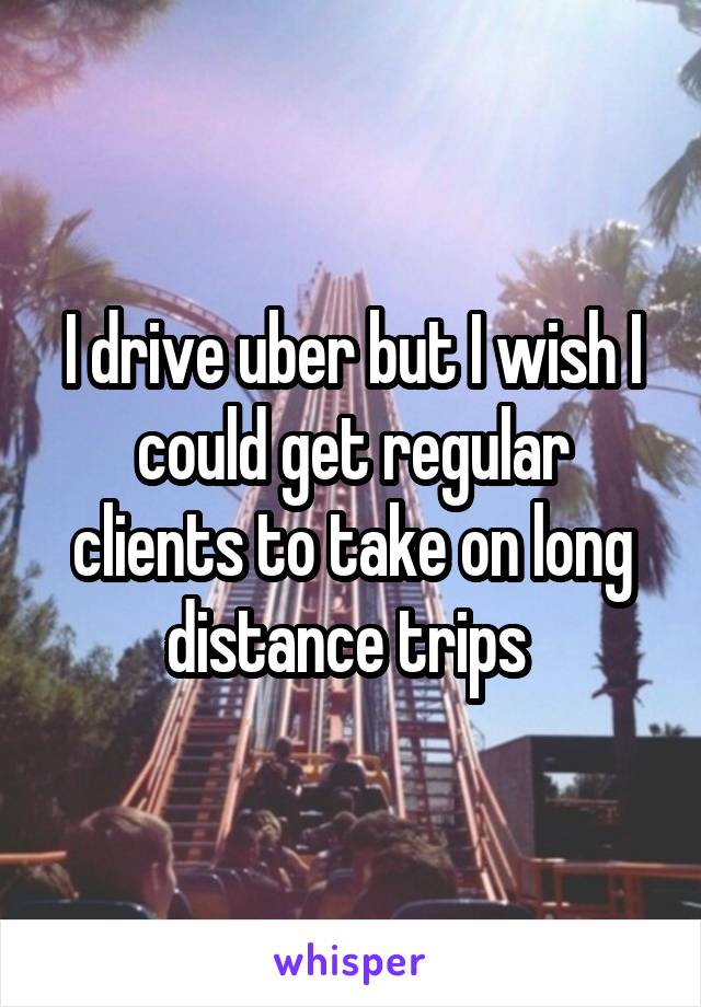 I drive uber but I wish I could get regular clients to take on long distance trips 