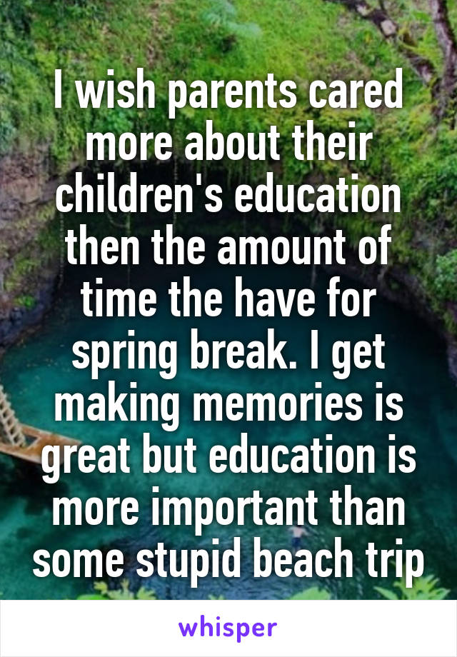 I wish parents cared more about their children's education then the amount of time the have for spring break. I get making memories is great but education is more important than some stupid beach trip