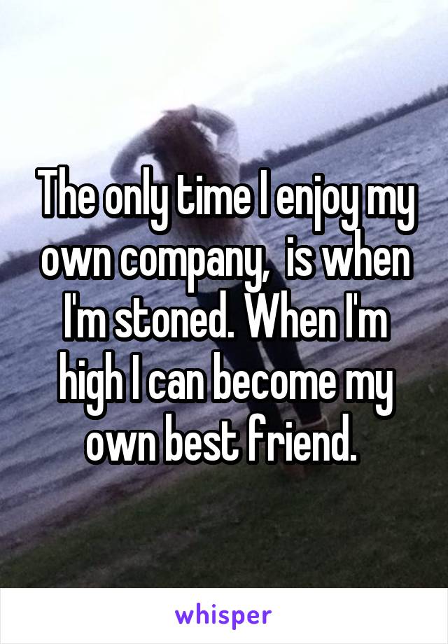 The only time I enjoy my own company,  is when I'm stoned. When I'm high I can become my own best friend. 