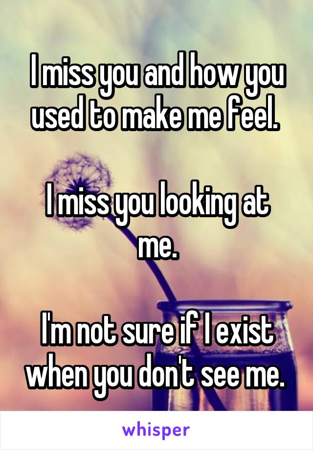 I miss you and how you used to make me feel. 

I miss you looking at me.

I'm not sure if I exist when you don't see me. 