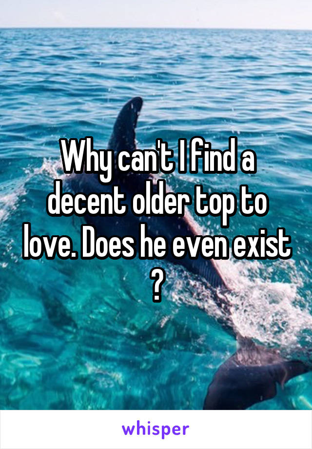 Why can't I find a decent older top to love. Does he even exist ?