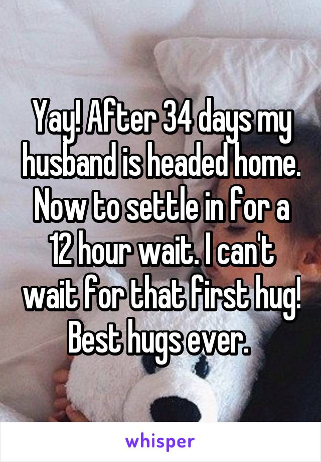 Yay! After 34 days my husband is headed home. Now to settle in for a 12 hour wait. I can't wait for that first hug! Best hugs ever. 