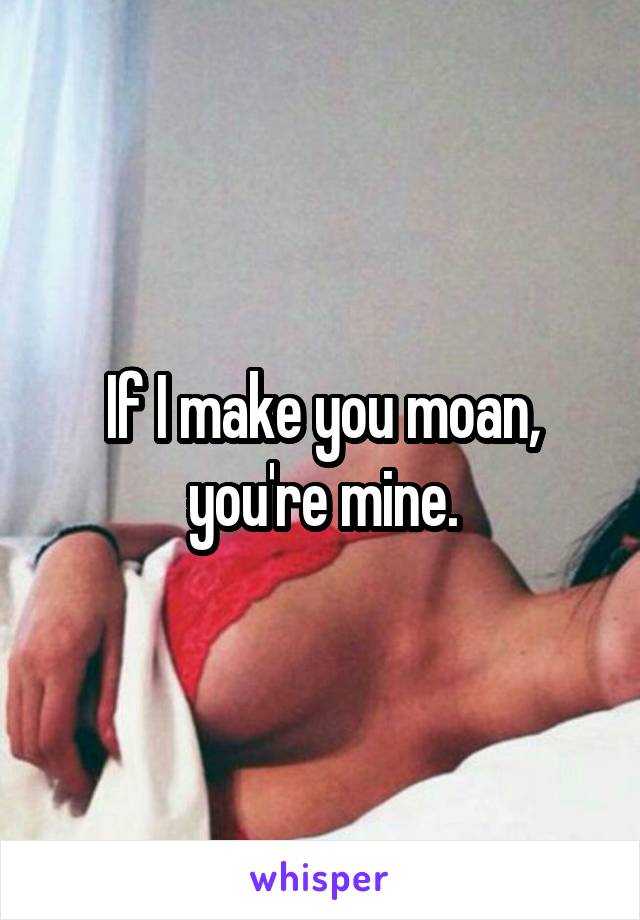 If I make you moan, you're mine.