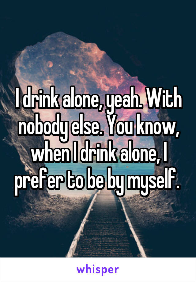 I drink alone, yeah. With nobody else. You know, when I drink alone, I prefer to be by myself. 