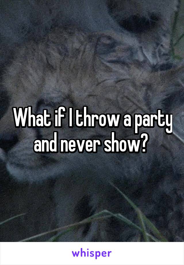 What if I throw a party and never show? 