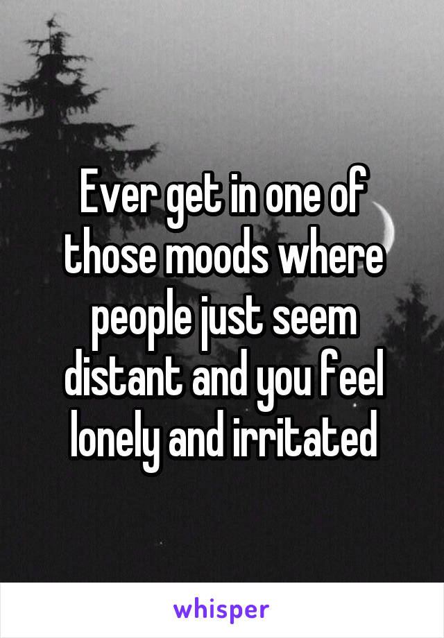 Ever get in one of those moods where people just seem distant and you feel lonely and irritated