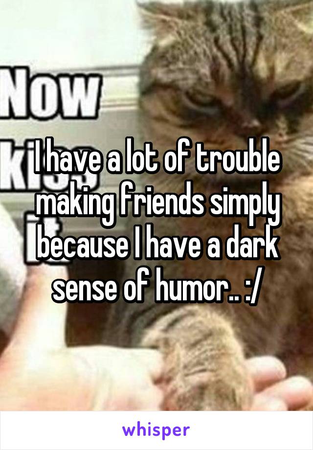 I have a lot of trouble making friends simply because I have a dark sense of humor.. :/