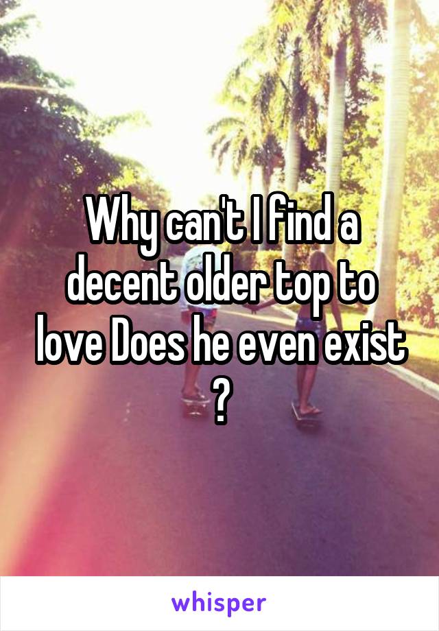 Why can't I find a decent older top to love Does he even exist ?