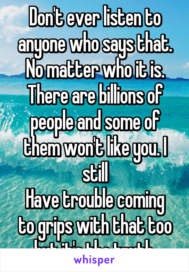 Don't ever listen to anyone who says that. No matter who it is. There are billions of people and some of them won't like you. I still
Have trouble coming to grips with that too but it's the truth.