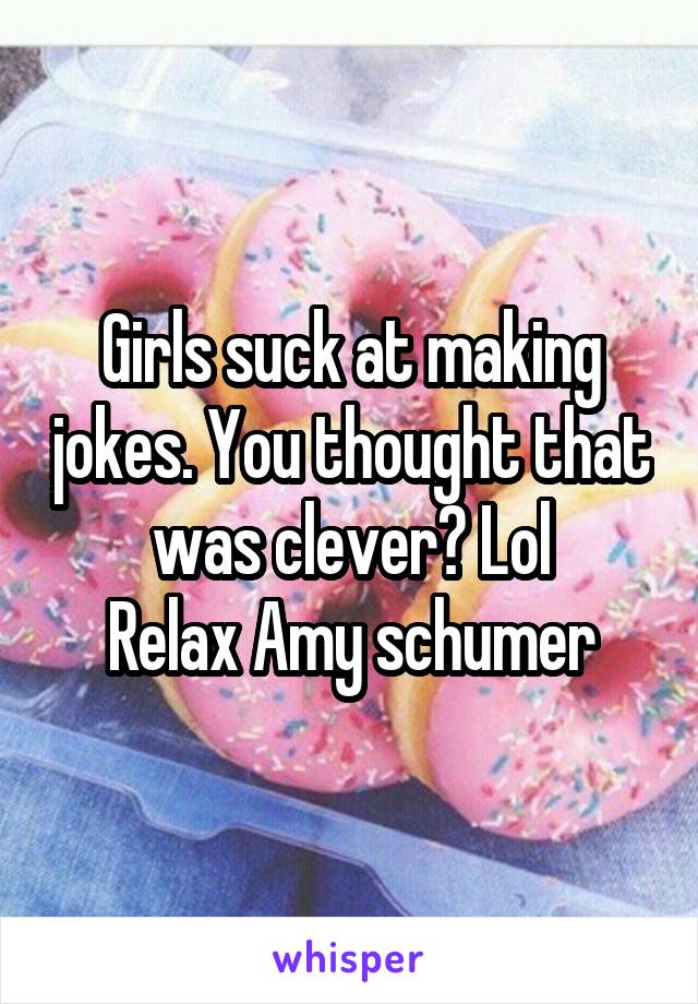 Girls suck at making jokes. You thought that was clever? Lol
Relax Amy schumer